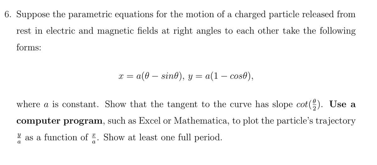 6. Suppose the parametric equations for the motion of a charged particle released from
rest in electric and magnetic fields at right angles to each other take the following
forms:
x = a(0 — sin0), y = a(1 − cosł),
where a is constant. Show that the tangent to the curve has slope cot(). Use a
computer program, such as Excel or Mathematica, to plot the particle's trajectory
y as a function of 2. Show at least one full period.
a
a