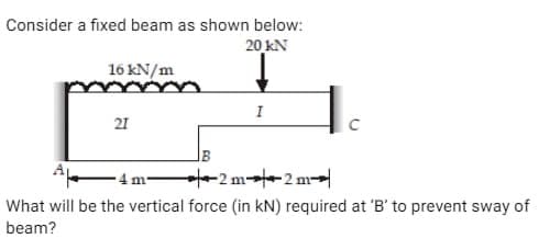 Consider a fixed beam as shown below:
20 KN
16 kN/m
21
I
-4 m²
What will be the vertical force (in kN) required at 'B' to prevent sway of
beam?
2 m2 m
