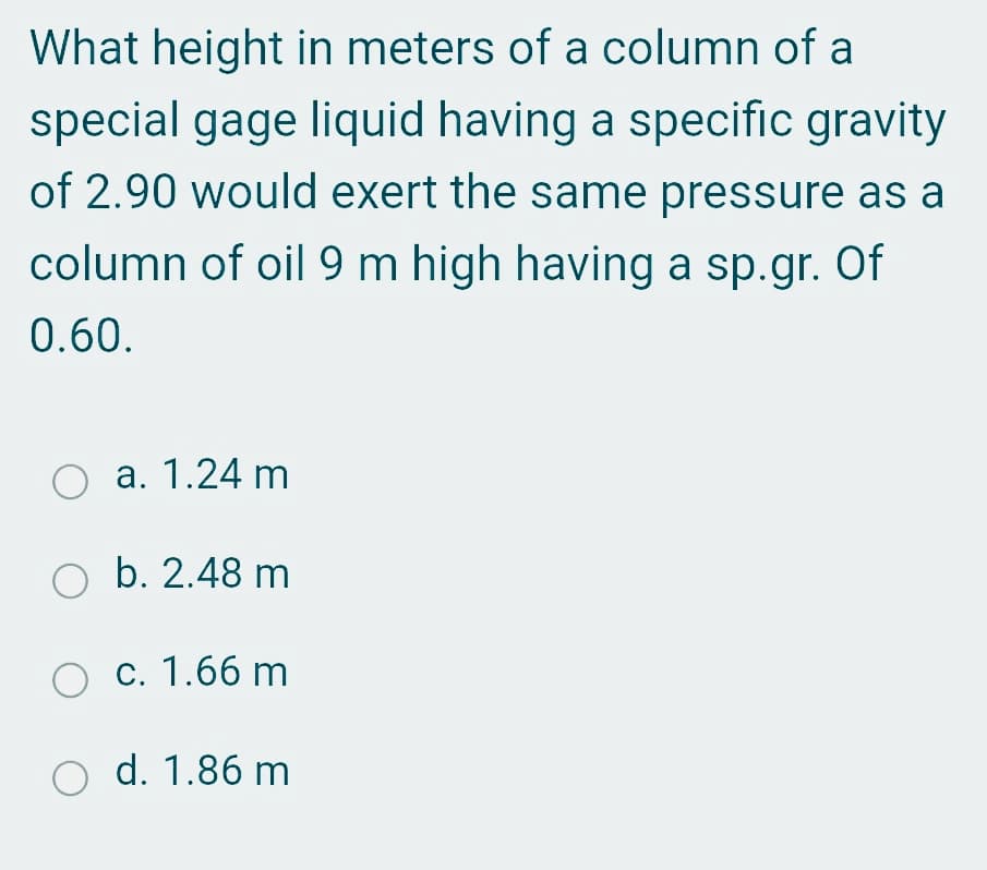 What height in meters of a column of a
special gage liquid having a specific gravity
of 2.90 would exert the same pressure as a
column of oil 9 m high having a sp.gr. Of
0.60.
O a. 1.24 m
b. 2.48 m
O c. 1.66 m
O d. 1.86 m
