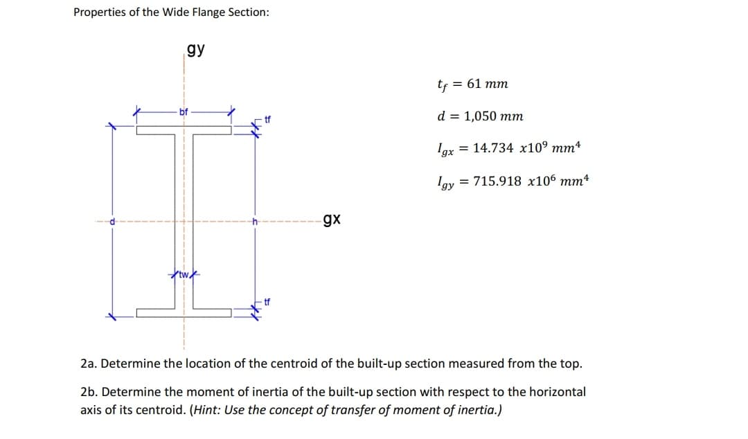 Properties of the Wide Flange Section:
gy
tf = 61 mm
bf
d = 1,050 mm
Iax = 14.734 x10° mm4
Iay = 715.918 x106 mm4
gx
d
tw
tf
2a. Determine the location of the centroid of the built-up section measured from the top.
2b. Determine the moment of inertia of the built-up section with respect to the horizontal
axis of its centroid. (Hint: Use the concept of transfer of moment of inertia.)
