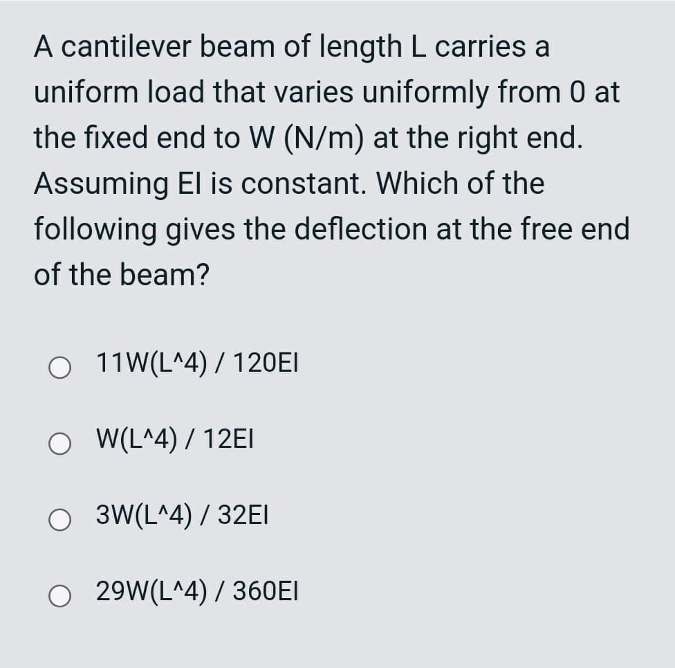 A cantilever beam of length L carries a
uniform load that varies uniformly from 0 at
the fixed end to W (N/m) at the right end.
Assuming El is constant. Which of the
following gives the deflection at the free end
of the beam?
O 11W(L^4) / 120EI
O (L^4) / 12EI
O 3W(L^4) / 32EI
O 29W(L^4) / 360EI
