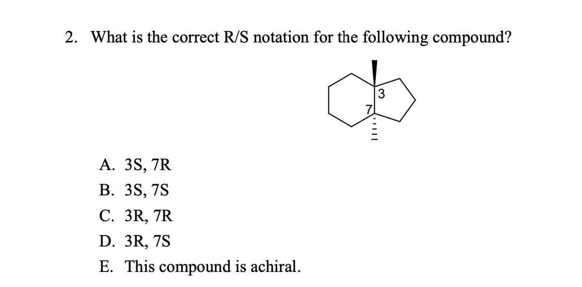 2. What is the correct R/S notation for the following compound?
A. 3S, 7R
B. 3S, 7S
C. 3R, 7R
D. 3R, 7S
E. This compound is achiral.
| || | '
3