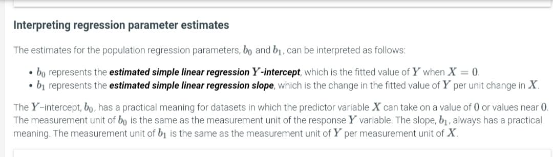 Interpreting regression parameter estimates
The estimates for the population regression parameters, bo and b1 , can be interpreted as follows:
bo represents the estimated simple linear regression Y-intercept, which is the fitted value of Y when X = 0.
• bị represents the estimated simple linear regression slope, which is the change in the fitted value of Y per unit change in X.
The Y-intercept, bo, has a practical meaning for datasets in which the predictor variable X can take on a value of 0 or values near 0.
The measurement unit of bo is the same as the measurement unit of the response Y variable. The slope, b1, always has a practical
meaning. The measurement unit of b, is the same as the measurement unit of Y per measurement unit of X.
