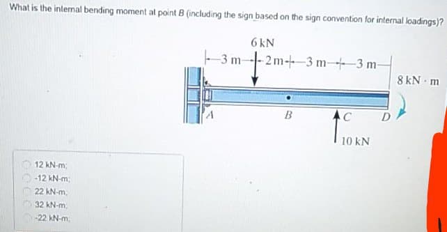 What is the internal bending moment al point 8 (including the sign based on the sign convention for internal loadings)?
6 kN
-3 m-
-- 2m-+-3 m-+3 m-
8 kN - m
10 kN
12 kN-m;
-12 kN-m
22 kN-m.
32 kN-m.
-22 kN-m,
GOC
