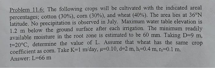 Problem 11.6: The following crops will be cultivated with the indicated areal
percentages; cotton (30%), corn (30%), and wheat (40%). The area lies at 36°N
latitude. No precipitation is observed in July. Maximum water table elevation is
1.2 m below the ground surface after each irrigation. The minimum readily
available moisture in the root zone is estimated to be 60 mm. Taking D-9 m,
t=20°C, determine the value of L. Assume that wheat has the same crop
coefficient as corn. Take K=1 m/day, u=0.10, d-2 m, h=-0.4 m, ro-0.1 m.
Answer: L-66 m