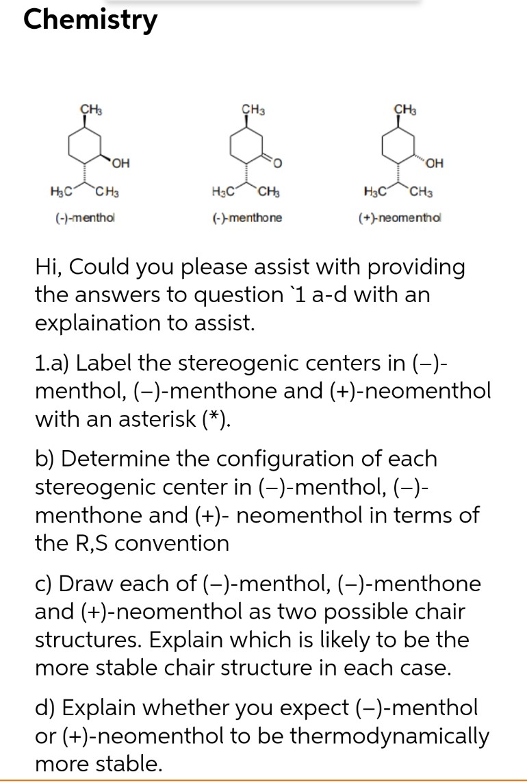 Chemistry
CH3
CH3
CH3
O.
HO.
H3C
CH3
H3C
CH3
H3C
CH3
(-)-menthol
(-)-menthone
(+)-neomenthol
Hi, Could you please assist with providing
the answers to question `1 a-d with an
explaination to assist.
1.a) Label the stereogenic centers in (-)-
menthol, (-)-menthone and (+)-neomenthol
with an asterisk (*).
b) Determine the configuration of each
stereogenic center in (-)-menthol, (-)-
menthone and (+)- neomenthol in terms of
the R,S convention
c) Draw each of (-)-menthol, (-)-menthone
and (+)-neomenthol as two possible chair
structures. Explain which is likely to be the
more stable chair structure in each case.
d) Explain whether you expect (-)-menthol
or (+)-neomenthol to be thermodynamically
more stable.
