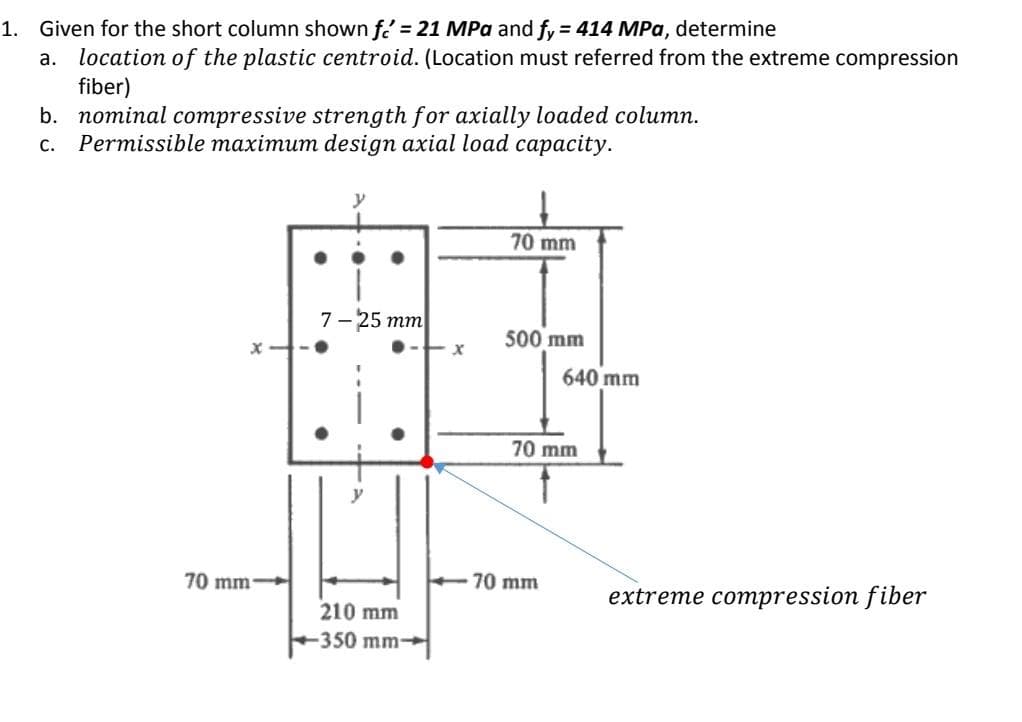 1. Given for the short column shown f = 21 MPa and fy = 414 MPa, determine
a. location of the plastic centroid. (Location must referred from the extreme compression
fiber)
b. nominal compressive strength for axially loaded column.
C. Permissible maximum design axial load capacity.
y
70 mm
7-25 mm
500 mm
70 mm
extreme compression fiber
210 mm
-350 mm-
70 mm-
x
-70 mm
640 mm