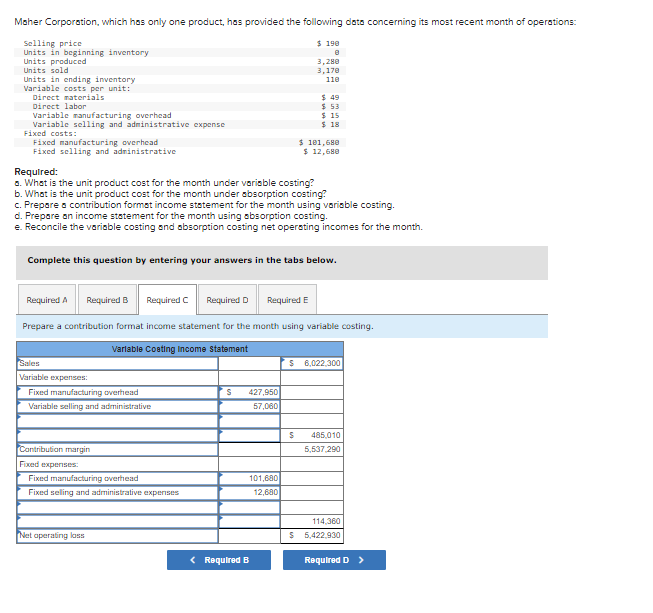 Maher Corporation, which has only one product, has provided the following data concerning its most recent month of operations:
Selling price
Units in beginning inventory
Units produced
Units sold
$ 190
3,280
3,170
Units in ending inventory
Variable costs per unit:
Direct naterials
Direct labor
110
$ 49
$ 53
$ 15
$ 18
Variable manufacturing overhead
Variable selling and administrative expense
Fixed costS:
Fixed manufacturing overhead
Fixed selling and adninistrative
$ 181,680
$ 12,680
Required:
a. What is the unit product cost for the month under variable costing?
b. What is the unit product cost for the month under ebsorption costing?
c. Prepare a contribution format income statement for the month using variable costing.
d. Prepare an income statement for the month using absorption costing.
e. Reconcile the variable costing and absorption costing net opersting incomes for the month.
Complete this question by entering your answers in the tabs below.
Required A
Required B
Required C
Required D
Required E
Prepare a contribution format income statement for the month using variable costing.
Varlable Coeting Income Statement
Sales
$ 6,022.300
Variable expenses:
Fixed manufacturing overhead
427,950
Variable selling and administrative
57,060
485,010
Contribution margin
5,537.290
Fixed expentses:
101,680
12,680
Fixed manufacturing overhead
Fixed seling and administrative expenses
114.360
Net aperating kass
5,422.930
< Required B
Required D >
