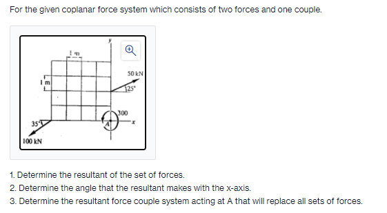 For the given coplanar force system which consists of two forces and one couple.
50 kN
I'm
125
300
35T
100 kN
1. Determine the resultant of the set of forces.
2. Determine the angle that the resultant makes with the x-axis.
3. Determine the resultant force couple system acting at A that will replace all sets of forces.
