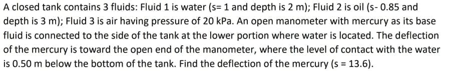 A closed tank contains 3 fluids: Fluid 1 is water (s=1 and depth is 2 m); Fluid 2 is oil (s- 0.85 and
depth is 3 m); Fluid 3 is air having pressure of 20 kPa. An open manometer with mercury as its base
fluid is connected to the side of the tank at the lower portion where water is located. The deflection
of the mercury is toward the open end of the manometer, where the level of contact with the water
is 0.50 m below the bottom of the tank. Find the deflection of the mercury (s = 13.6).
