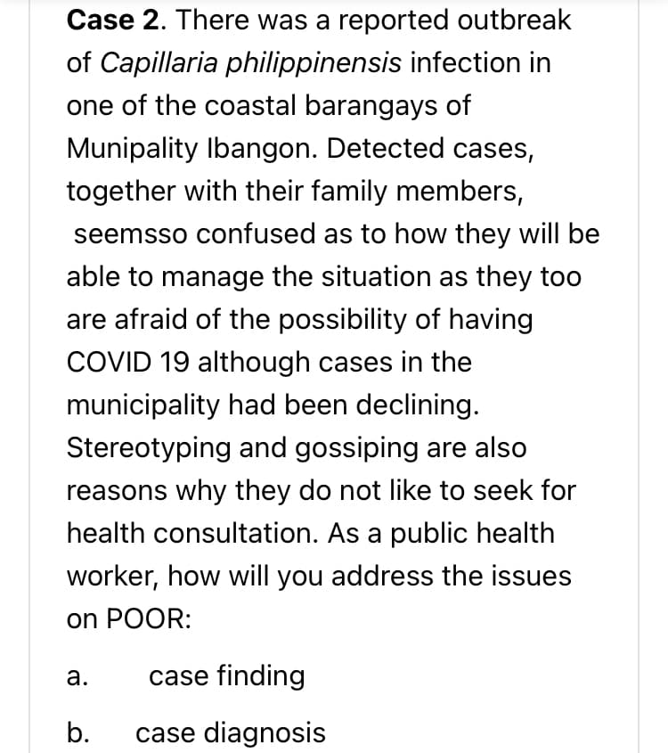 Case 2. There was a reported outbreak
of Capillaria philippinensis infection in
one of the coastal barangays of
Munipality Ibangon. Detected cases,
together with their family members,
seemsso confused as to how they will be
able to manage the situation as they too
are afraid of the possibility of having
COVID 19 although cases in the
municipality had been declining.
Stereotyping and gossiping are also
reasons why they do not like to seek for
health consultation. As a public health
worker, how will you address the issues
on POOR:
a.
case finding
b.
case diagnosis