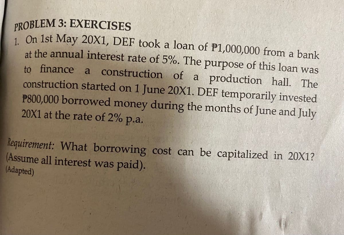 PROBLEM 3: EXERCISES
1 On 1st May 20X1, DEF took a loan of P1,000,000 from a bank
at the annual interest rate of 5%. The purpose of this loan was
to inance a construction of a production hall. The
construction started on 1 June 20X1. DEF temporarily invested
P800,000 borrowed money during the months of June and July
20X1 at the rate of 2% p.a.
Requirement: What borrowing cost can be capitalized in 20X1?
(Assume all interest was paid).
(Adapted)
