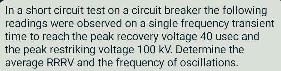 In a short circuit test on a circuit breaker the following
readings were observed on a single frequency transient
time to reach the peak recovery voltage 40 usec and
the peak restriking voltage 100 kV. Determine the
average RRRV and the frequency of oscillations.