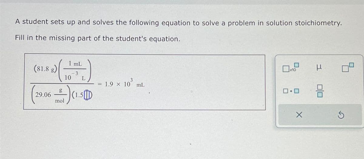 A student sets up and solves the following equation to solve a problem in solution stoichiometry.
Fill in the missing part of the student's equation.
(81.8 g)
29.06
mL
-3
10 L
g
2-) (₁
(1.5)
mol
3
1.9 x 10 mL
0.0
X
μ 09
010
Ś