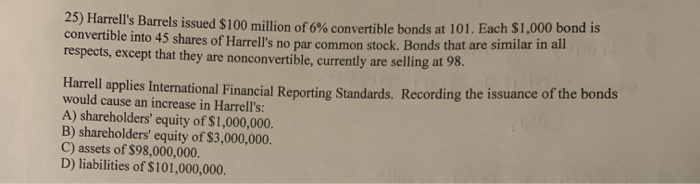 25) Harrell's Barrels issued $100 million of 6% convertible bonds at 101. Each $1,000 bond is
convertible into 45 shares of Harrell's no par common stock. Bonds that are similar in all
respects, except that they are nonconvertible, currently are selling at 98.
Harrell applies International Financial Reporting Standards. Recording the issuance of the bonds
would cause an increase in Harrell's:
A) shareholders' equity of $1,000,000.
B) shareholders' equity of $3,000,000.
C) assets of $98,000,000.
D) liabilities of $101,000,000.