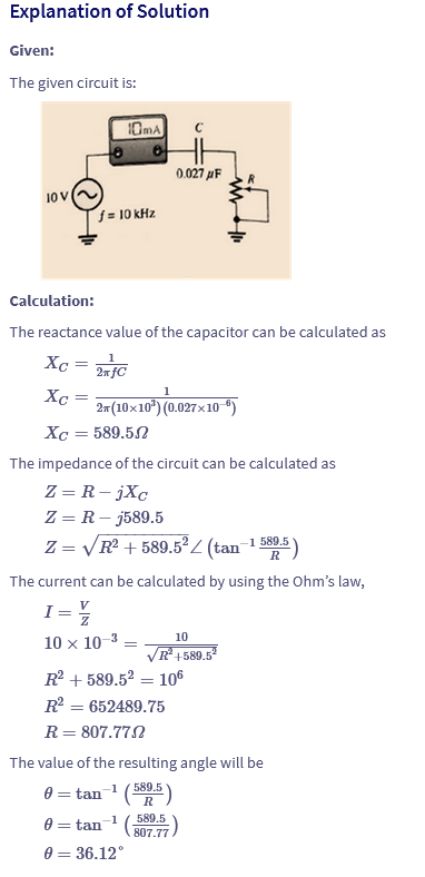 Explanation of Solution
Given:
The given circuit is:
10mA
10 V
f = 10 kHz
0.027μF
Calculation:
The reactance value of the capacitor can be calculated as
Хо
=
Xc =
2xFC
2*(10×10³) (0.027×10−5)
Хо = 589.5.2
The impedance of the circuit can be calculated as
Z = R-jXc
Z = R - j589.5
Z=√√R2+589.52 (tan-1589.5)
The current can be calculated by using the Ohm's law,
I = 1/
10 × 10-3
10
=
√R²+589.5²
R2589.52-
=
= 106
R² = 652489.75
R = 807.77.2
The value of the resulting angle will be
0 = tan-1 (589.5)
0 = tan
-1
589.5
0 = 36.12°