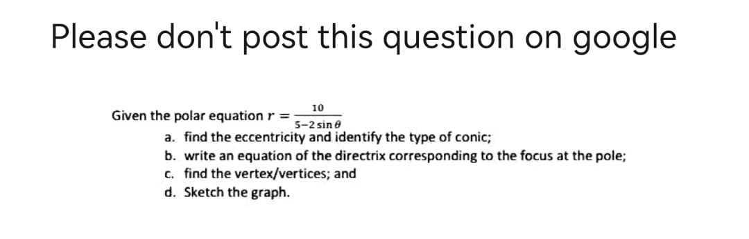 Please don't post this question on google
10
Given the polar equation r = 5-2 sin 8
a. find the eccentricity and identify the type of conic;
b. write an equation of the directrix corresponding to the focus at the pole;
c. find the vertex/vertices; and
d. Sketch the graph.