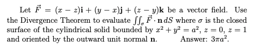 Let F = (x – z)i + (y – x)j + (z – y)k be a vector field. Use
the Divergence Theorem to evaluate ff, F .ndS where o is the closed
surface of the cylindrical solid bounded by r? + y² = a², z = 0, z = 1
and oriented by the outward unit normal n.
Answer: 37a?.
