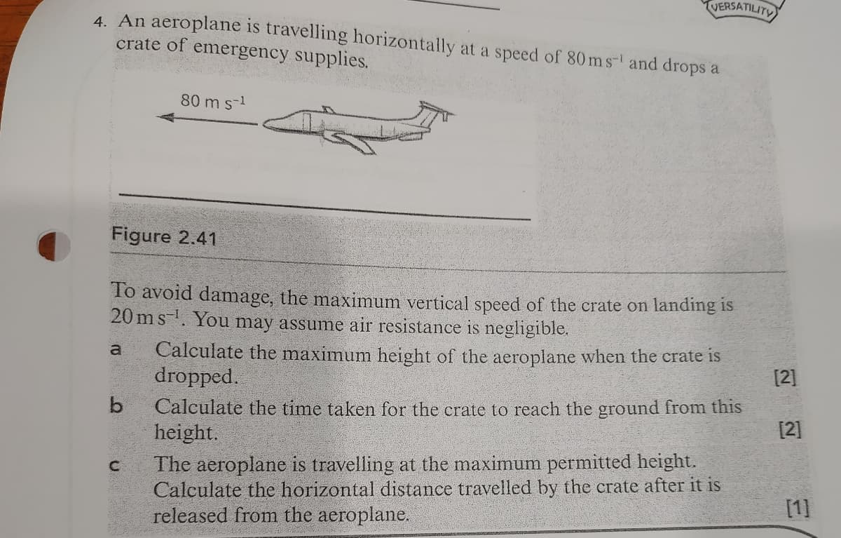 VERSATILITY
4. An aeroplane is travelling horizontally at a speed of 80 ms-l and drops a
crate of emergency supplies.
80 m s-1
Figure 2.41
To avoid damage, the maximum vertical speed of the crate on landing is
20 ms-. You may assume air resistance is negligible.
Calculate the maximum height of the aeroplane when the crate is
dropped.
a
[2]
Calculate the time taken for the crate to reach the ground from this
height.
The aeroplane is travelling at the maximum permitted height.
Calculate the horizontal distance travelled by the crate after it is
released from the aeroplane.
[2]
[1]
