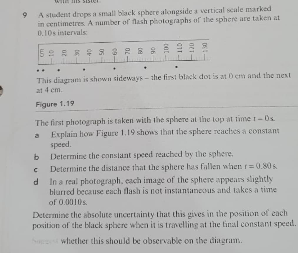A student drops a small black sphere alongside a vertical scale marked
in centimetres. A number of flash photographs of the sphere are taken at
0.10s intervals:
9.
..
This diagram is shown sideways- the first black dot is at 0 cm and the next
at 4 cm.
Figure 1.19
The first photograph is taken with the sphere at the top at time t = 0s.
Explain how Figure 1.19 shows that the sphere reaches a constant
speed.
Determine the constant speed reached by the sphere.
Determine the distance that the sphere has fallen when t 0.80 s.
In a real photograph, each image of the sphere appears slightly
blurred because each flash is not instantaneous and takes a time
b
of 0.0010s.
Determine the absolute uncertainty that this gives in the position of each
position of the black sphere when it is travelling at the final constant speed.
Saggest whether this should be observable on the diagram.
- 120
-130

