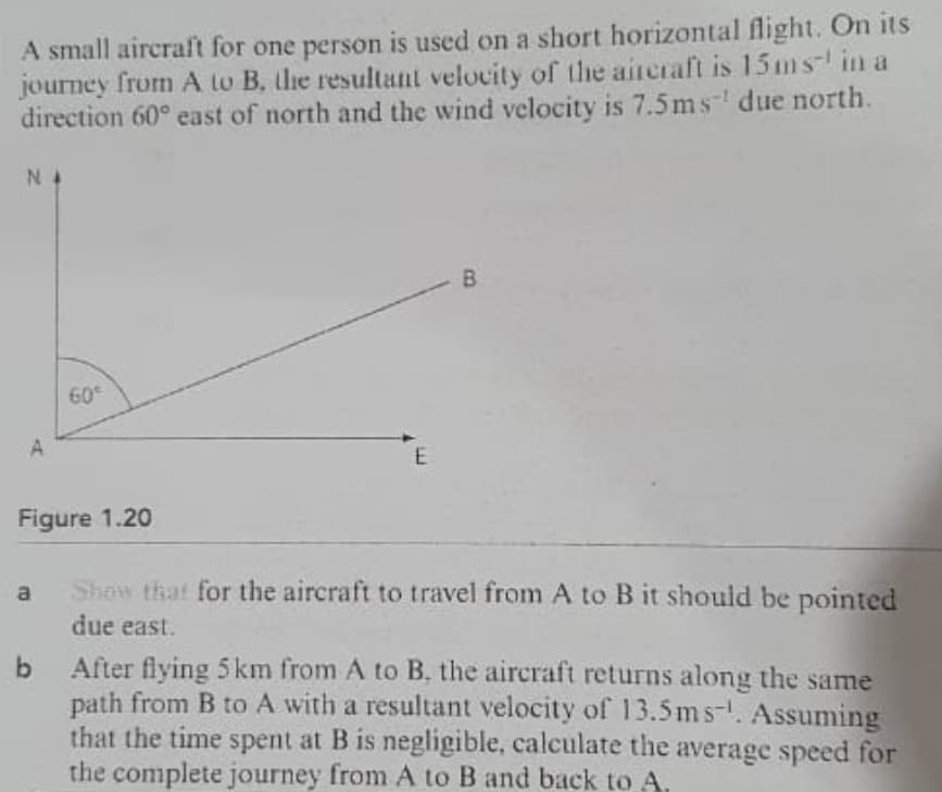 A small aircraft for one person is used on a short horizontal flight. On its
journey
from A to B, lhe resultant velocity of the aireraft is 15 m s in a
direction 60° east of north and the wind velocity is 7.5 ms due north.
N 4
60
A
Figure 1.20
Show that for the aircraft to travel from A to B it should be pointed
a
due east.
b After flying 5 km from A to B. the aircraft returns along the same
path from B to A with a resultant velocity of 13.5ms-. Assuming
that the time spent at B is negligible, calculate the average speed for
the complete journey from A to B and back to A.
B.
