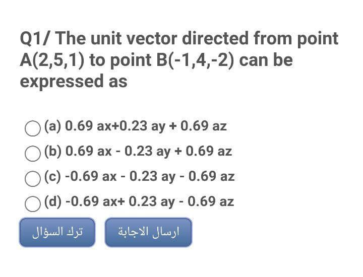 Q1/ The unit vector directed from point
A(2,5,1) to point B(-1,4,-2) can be
expressed as
(a) 0.69 ax+0.23 ay + 0.69 az
(b) 0.69 ax - 0.23 ay + 0.69 az
(c) -0.69 ax - 0.23 ay - 0.69 az
(d) -0.69 ax+ 0.23 ay - 0.69 az
ترك السؤال
ارسال الاجابة