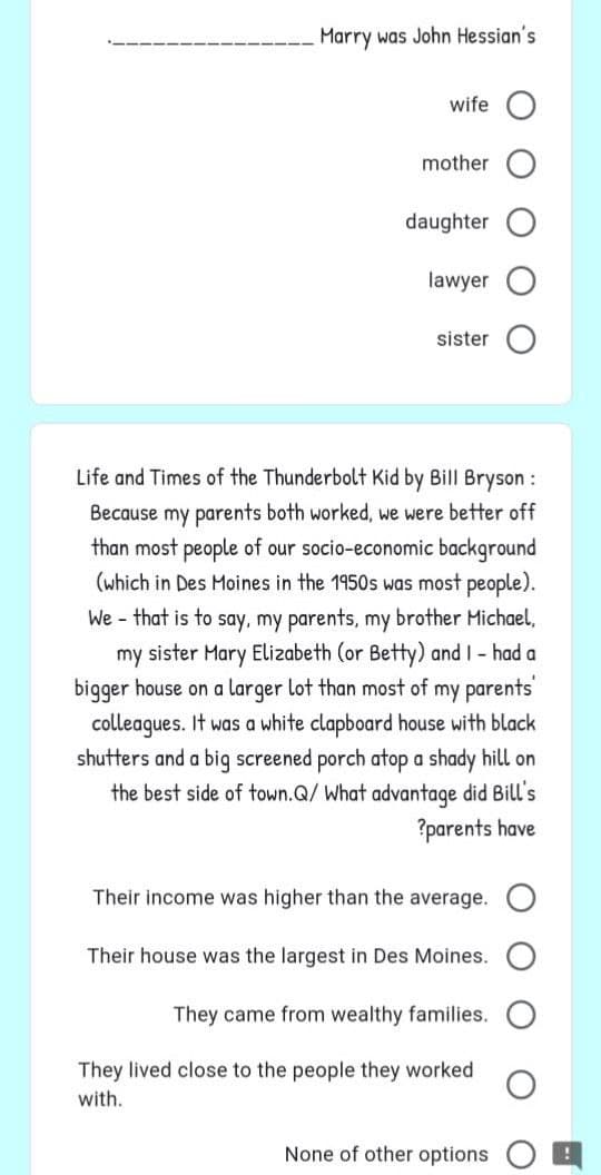 Marry was John Hessian's
wife
mother
daughter
lawyer
sister
Life and Times of the Thunderbolt Kid by Bill Bryson :
Because my parents both worked, we were better off
than most people of our socio-economic background
(which in Des Moines in the 1950s was most people).
We - that is to say, my parents, my brother Michael,
my sister Mary Elizabeth (or Betty) and I had a
bigger house on a larger lot than most of my parents'
colleagues. It was a white clapboard house with black
shutters and a big screened porch atop a shady hill on
the best side of town.Q/ What advantage did Bill's
?parents have
Their income was higher than the average.
Their house was the largest in Des Moines.
They came from wealthy families.
They lived close to the people they worked
with.
None of other options