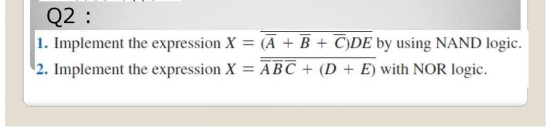 Q2 :
1. Implement the expression X = (A + B + C)DE by using NAND logic.
2. Implement the expression X = ABC + (D + E) with NOR logic.
%3D
