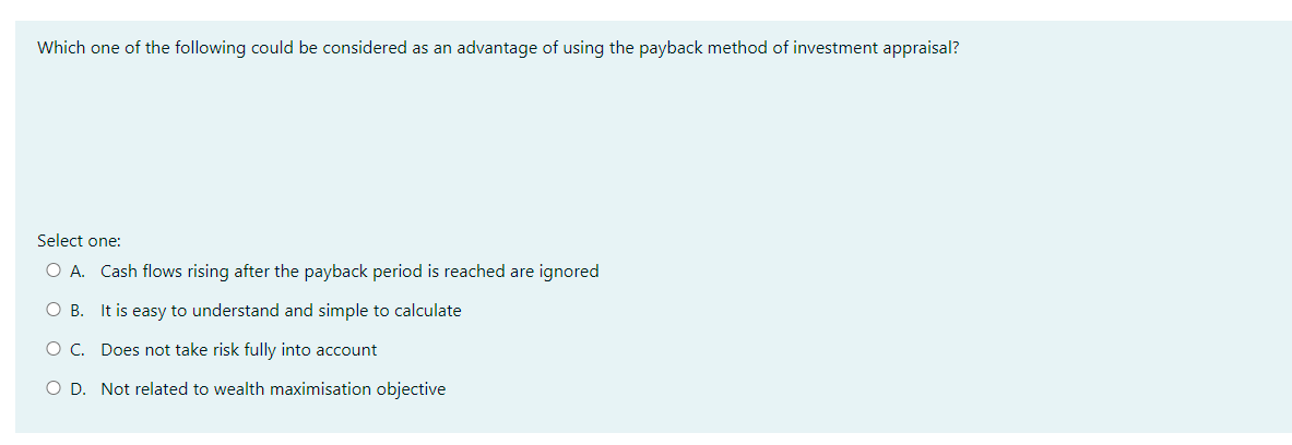 Which one of the following could be considered as an advantage of using the payback method of investment appraisal?
Select one:
O A. Cash flows rising after the payback period is reached are ignored
O B. It is easy to understand and simple to calculate
O C. Does not take risk fully into account
O D. Not related to wealth maximisation objective