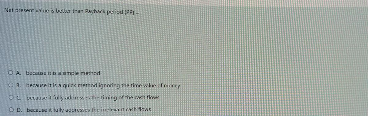 Net present value is better than Payback period (PP)...
OA. because it is a simple method
OB. because it is a quick method ignoring the time value of money
OC.
because it fully addresses the timing of the cash flows
O D. because it fully addresses the irrelevant cash flows