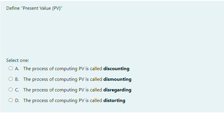 Define "Present Value (PV)"
Select one:
O A. The process of computing PV is called discounting
O B. The process of computing PV is called dismounting
O C. The process of computing PV is called disregarding
O D. The process of computing PV is called distorting