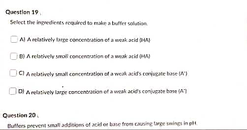 Question 19
Select the ingredients required to make a buffer solution.
DA) A relatively large concentration of a weak acid (HA)
B) A relatively small concentration of a veak acid (HA)
CI A relatively small concentration of a weak acid's conjugate base (A")
D) A relatively large concentration of a weak acid's conjugate base (A)
Question 20 ,
Buffers prevent small additions of acid or base from causing farge swings in pH.
