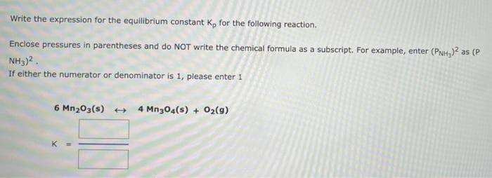 Write the expression for the equilibrium constant K, for the following reaction.
Enclose pressures in parentheses and do NOT write the chemical formula as a subscript. For example, enter (PNH,)2 as (P
NH3)2.
If either the numerator or denominator is 1, please enter 1
6 Mn203(s) +
4 Mn304(s) + O2(g)
