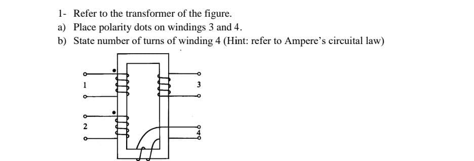 1- Refer to the transformer of the figure.
a) Place polarity dots on windings 3 and 4.
b) State number of turns of winding 4 (Hint: refer to Ampere's circuital law)
1
2
3