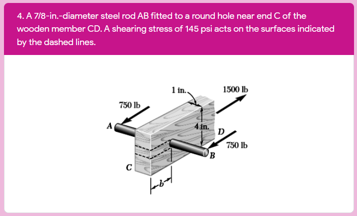 4. A 7/8-in.-diameter steel rod AB fitted to a round hole near end C of the
wooden member CD. A shearing stress of 145 psi acts on the surfaces indicated
by the dashed lines.
1 in.,
1500 lb
750 lb
4 in.
D
A
750 lb
B
