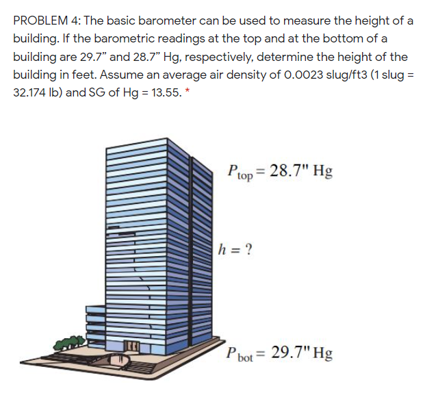 PROBLEM 4: The basic barometer can be used to measure the height of a
building. If the barometric readings at the top and at the bottom of a
building are 29.7" and 28.7" Hg, respectively, determine the height of the
building in feet. Assume an average air density of 0.0023 slug/ft3 (1 slug =
32.174 Ib) and SG of Hg = 13.55. *
Prop = 28.7" Hg
h = ?
P bot = 29.7" Hg
