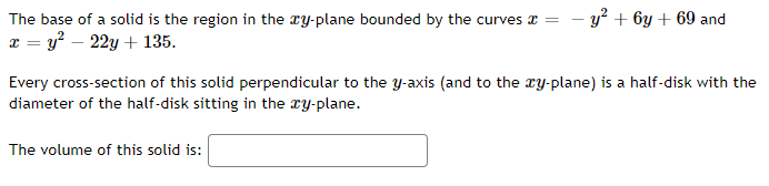 The base of a solid is the region in the ry-plane bounded by the curves a =
- y? + 6y + 69 and
x = y? – 22y + 135.
Every cross-section of this solid perpendicular to the y-axis (and to the ry-plane) is a half-disk with the
diameter of the half-disk sitting in the ry-plane.
The volume of this solid is:
