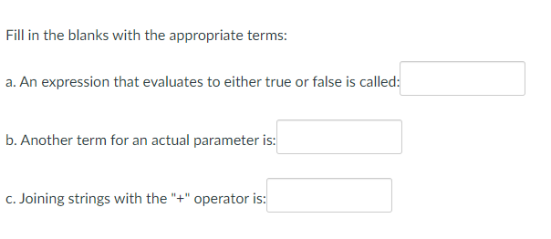 Fill in the blanks with the appropriate terms:
a. An expression that evaluates to either true or false is called:
b. Another term for an actual parameter is:
c. Joining strings with the "+" operator is: