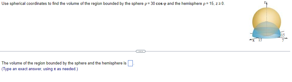 Use spherical coordinates to find the volume of the region bounded by the sphere p = 30 cos p and the hemisphere p = 15, z 20.
The volume of the region bounded by the sphere and the hemisphere is
(Type an exact answer, using as needed.)
C
