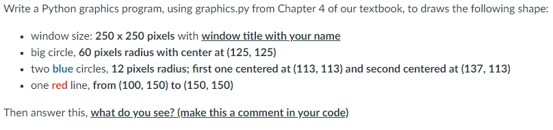 Write a Python graphics program, using graphics.py from Chapter 4 of our textbook, to draws the following shape:
▪ window size: 250 x 250 pixels with window title with your name
▪ big circle, 60 pixels radius with center at (125, 125)
▪ two blue circles, 12 pixels radius; first one centered at (113, 113) and second centered at (137, 113)
▪ one red line, from (100, 150) to (150, 150)
Then answer this, what do you see? (make this a comment in your code)