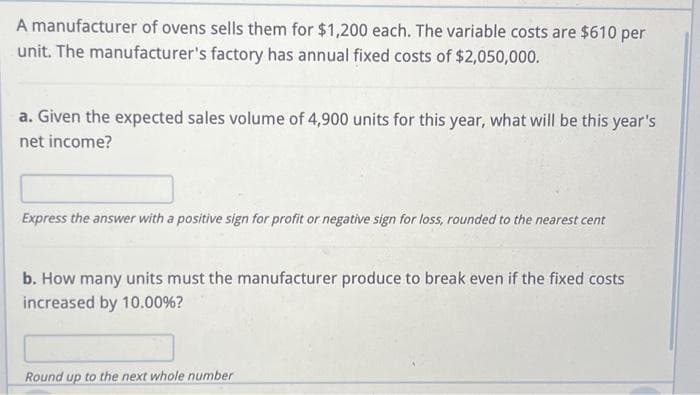 A manufacturer of ovens sells them for $1,200 each. The variable costs are $610 per
unit. The manufacturer's factory has annual fixed costs of $2,050,000.
a. Given the expected sales volume of 4,900 units for this year, what will be this year's
net income?
Express the answer with a positive sign for profit or negative sign for loss, rounded to the nearest cent
b. How many units must the manufacturer produce to break even if the fixed costs
increased by 10.00%?
Round up to the next whole number
