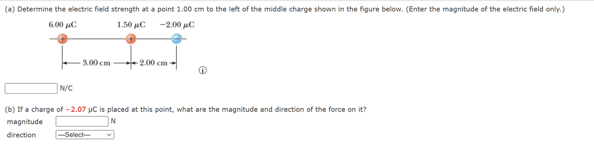 (a) Determine the electric field strength at a point 1.00 cm to the left of the middle charge shown in the figure below. (Enter the magnitude of the electric field only.)
6.00 μC
1.50 μC -2.00 μC
+
N/C
3.00 cm
- 2.00 cm
---Select---
i
(b) If a charge of -2.07 µC is placed at this point, what are the magnitude and direction of the force on it?
magnitude
N
direction