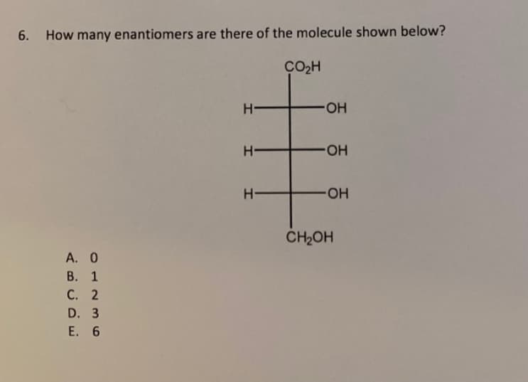 6. How many enantiomers are there of the molecule shown below?
A. 0
B.
1
C. 2
D. 3
E. 6
H
H
H-
CO₂H
-OH
-OH
OH
CH₂OH