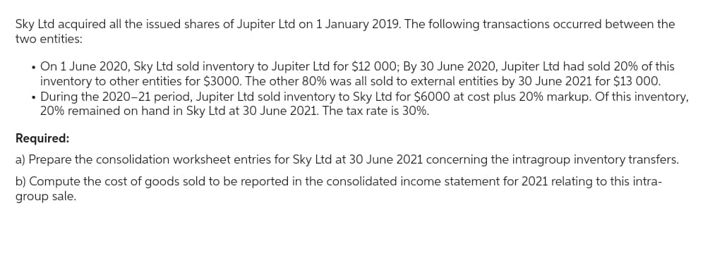Sky Ltd acquired all the issued shares of Jupiter Ltd on 1 January 2019. The following transactions occurred between the
two entities:
• On 1 June 2020, Sky Ltd sold inventory to Jupiter Ltd for $12 000; By 30 June 2020, Jupiter Ltd had sold 20% of this
inventory to other entities for $3000. The other 80% was all sold to external entities by 30 June 2021 for $13 000.
• During the 2020-21 period, Jupiter Ltd sold inventory to Sky Ltd for $6000 at cost plus 20% markup. Of this inventory,
20% remained on hand in Sky Ltd at 30 June 2021. The tax rate is 30%.
Required:
a) Prepare the consolidation worksheet entries for Sky Ltd at 30 June 2021 concerning the intragroup inventory transfers.
b) Compute the cost of goods sold to be reported in the consolidated income statement for 2021 relating to this intra-
group sale.