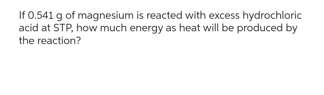 If 0.541 g of magnesium is reacted with excess hydrochloric
acid at STP, how much energy as heat will be produced by
the reaction?