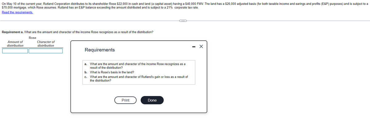 On May 10 of the current year, Rutland Corporation distributes to its shareholder Rose $22,000 in cash and land (a capital asset) having a $40,000 FMV. The land has a $26,000 adjusted basis (for both taxable income and earings and profits (E&P) purposes) and is subject to a
$70,000 mortgage, which Rose assumes. Rutland has an E&P balance exceeding the amount distributed and is subject to a 21% corporate tax rate.
Read the requirements.
Requirement a. What are the amount and character of the income Rose recognizes as a result of the distribution?
Rose
Amount of
distribution
Character of
distribution
Requirements
a. What are the amount and character of the income Rose recognizes as a
result of the distribution?
b. What is Rose's basis in the land?
c.
What are the amount and character of Rutland's gain or loss as a result of
the distribution?
Print
C
Done
