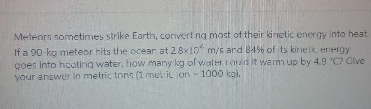 Meteors sometimes strike Earth, converting most of their kinetic energy into heat.
If a 90-kg meteor hits the ocean at 2.8x104 m/s and 84% of its kinetic energy
goes into heating water, how many kg of water could it warm up by 4.8 °C? Give
1000 kg).
your answer in metric tons (1 metric ton