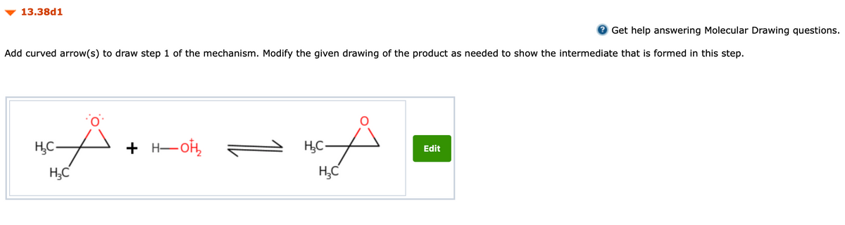 13.38d1
O Get help answering Molecular Drawing questions.
Add curved arrow(s) to draw step 1 of the mechanism. Modify the given drawing of the product as needed to show the intermediate that is formed in this step.
to
H,C-
+ H-OH,
Н— он,
Edit
H;C
