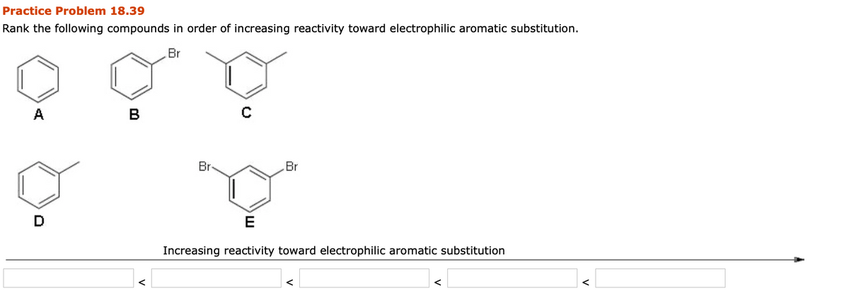 Practice Problem 18.39
Rank the following compounds in order of increasing reactivity toward electrophilic aromatic substitution.
Br
A
B
Br
Br
E
Increasing reactivity toward electrophilic aromatic substitution
