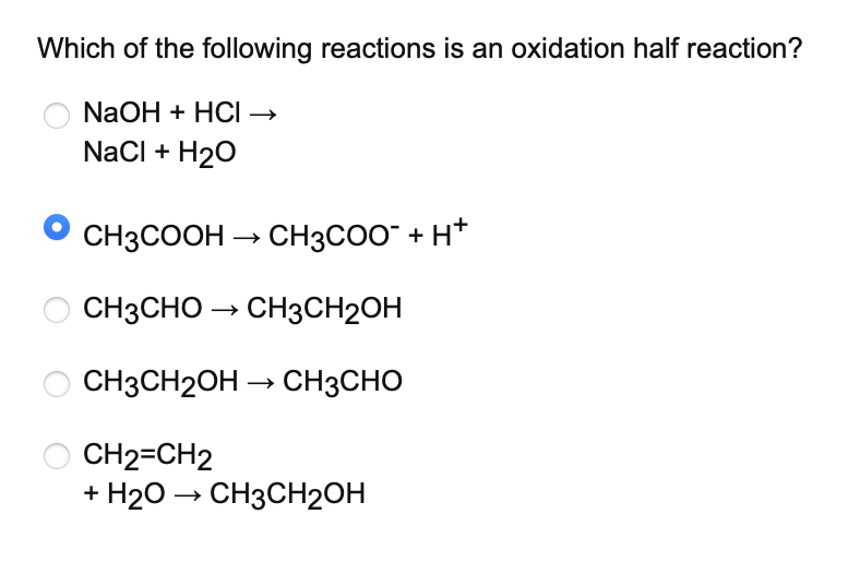 Which of the following reactions is an oxidation half reaction?
NaOH + HCI →
NaCl + H₂O
CH3COOH → CH3COO¯ + H+
CH3CHO → CH3CH2OH
CH3CH2OH → CH3CHO
CH2=CH2
+ H₂O → CH3CH2OH
